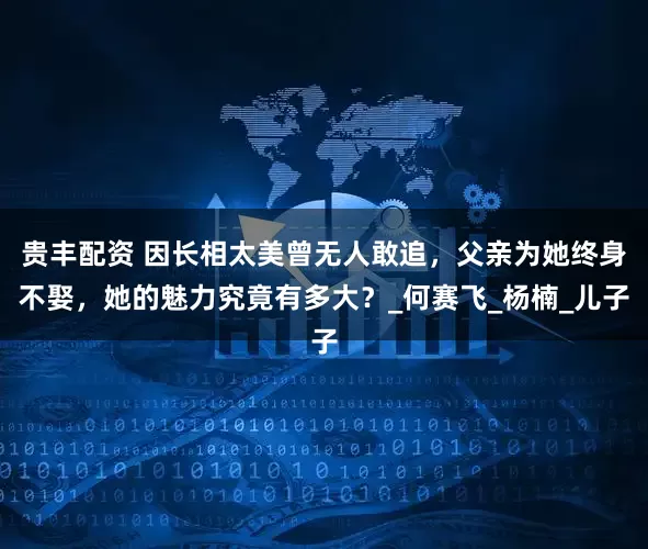 贵丰配资 因长相太美曾无人敢追，父亲为她终身不娶，她的魅力究竟有多大？_何赛飞_杨楠_儿子