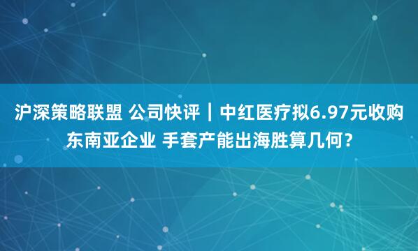 沪深策略联盟 公司快评︱中红医疗拟6.97元收购东南亚企业 手套产能出海胜算几何？