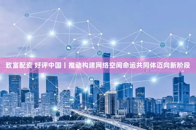 致富配资 好评中国丨推动构建网络空间命运共同体迈向新阶段