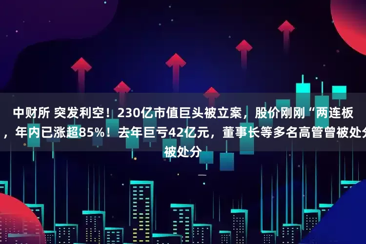 中财所 突发利空！230亿市值巨头被立案，股价刚刚“两连板”，年内已涨超85%！去年巨亏42亿元，董事长等多名高管曾被处分