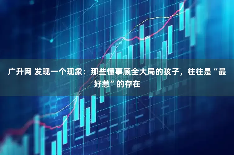 广升网 发现一个现象：那些懂事顾全大局的孩子，往往是“最好惹”的存在