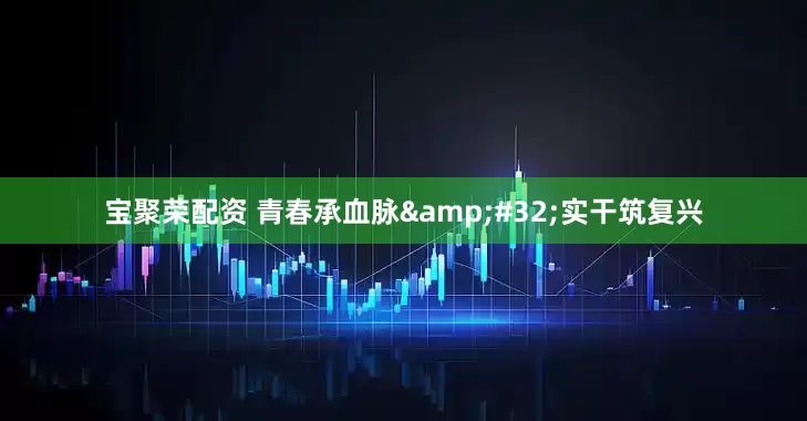 宝聚荣配资 青春承血脉&#32;实干筑复兴