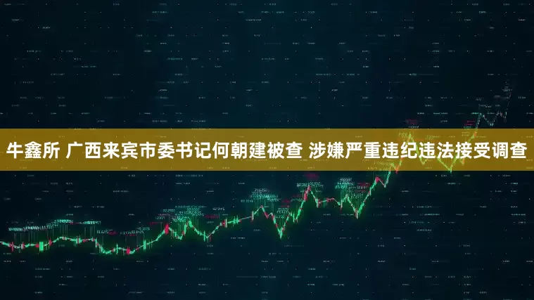 牛鑫所 广西来宾市委书记何朝建被查 涉嫌严重违纪违法接受调查