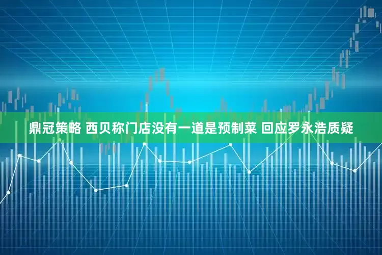 鼎冠策略 西贝称门店没有一道是预制菜 回应罗永浩质疑