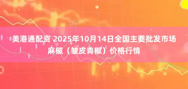 美港通配资 2025年10月14日全国主要批发市场麻椒（皱皮青椒）价格行情