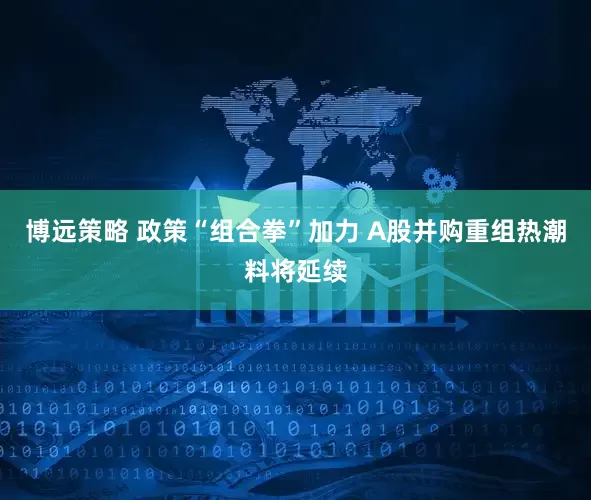 博远策略 政策“组合拳”加力 A股并购重组热潮料将延续