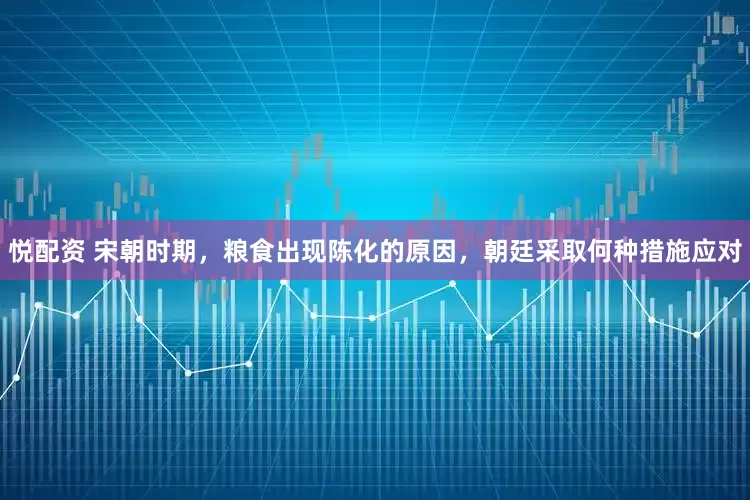 悦配资 宋朝时期，粮食出现陈化的原因，朝廷采取何种措施应对